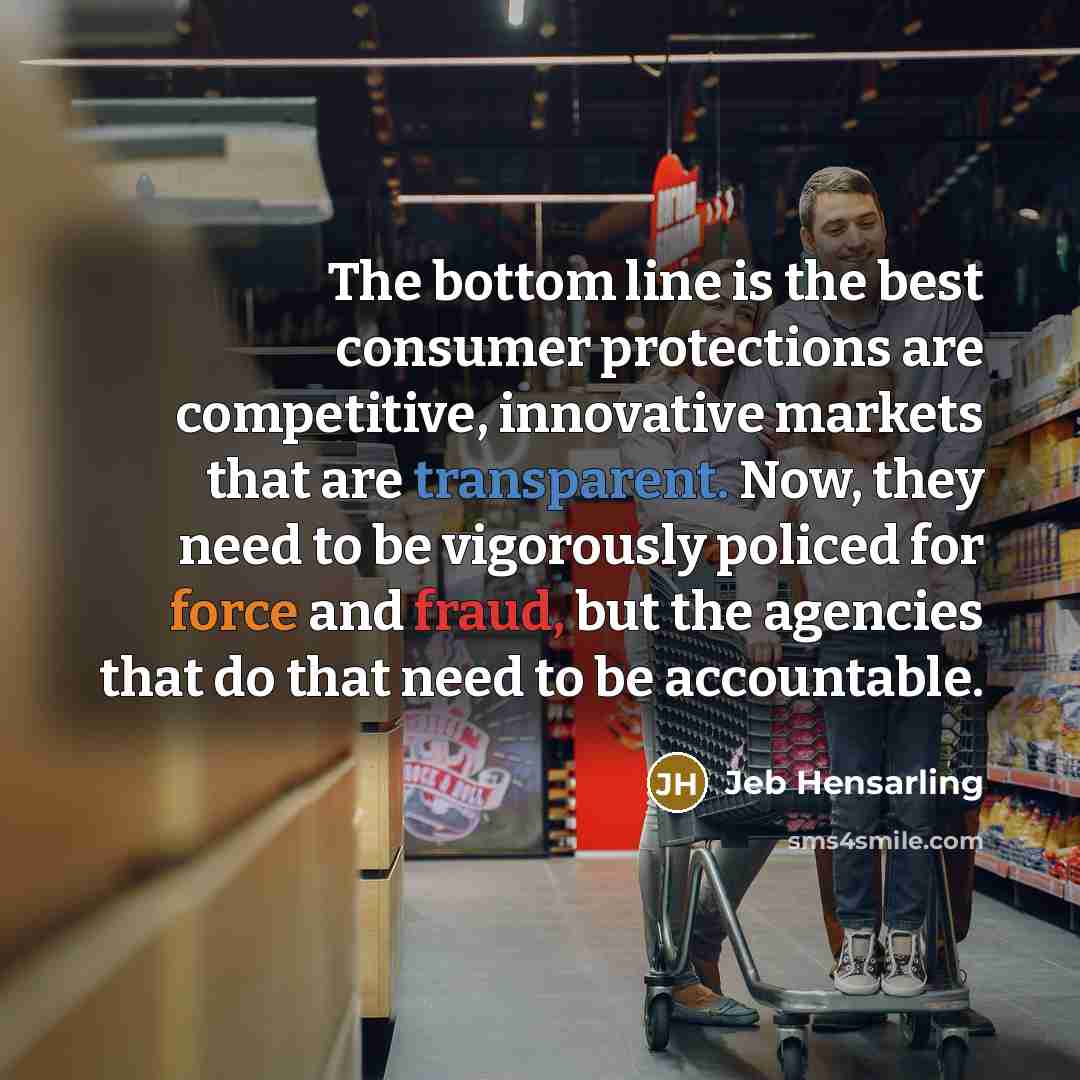 “The bottom line is the best consumer protections are competitive, innovative markets that are transparent. Now, they need to be vigorously policed for force and fraud, but the agencies that do that need to be accountable.” quote by Jeb Hensarling