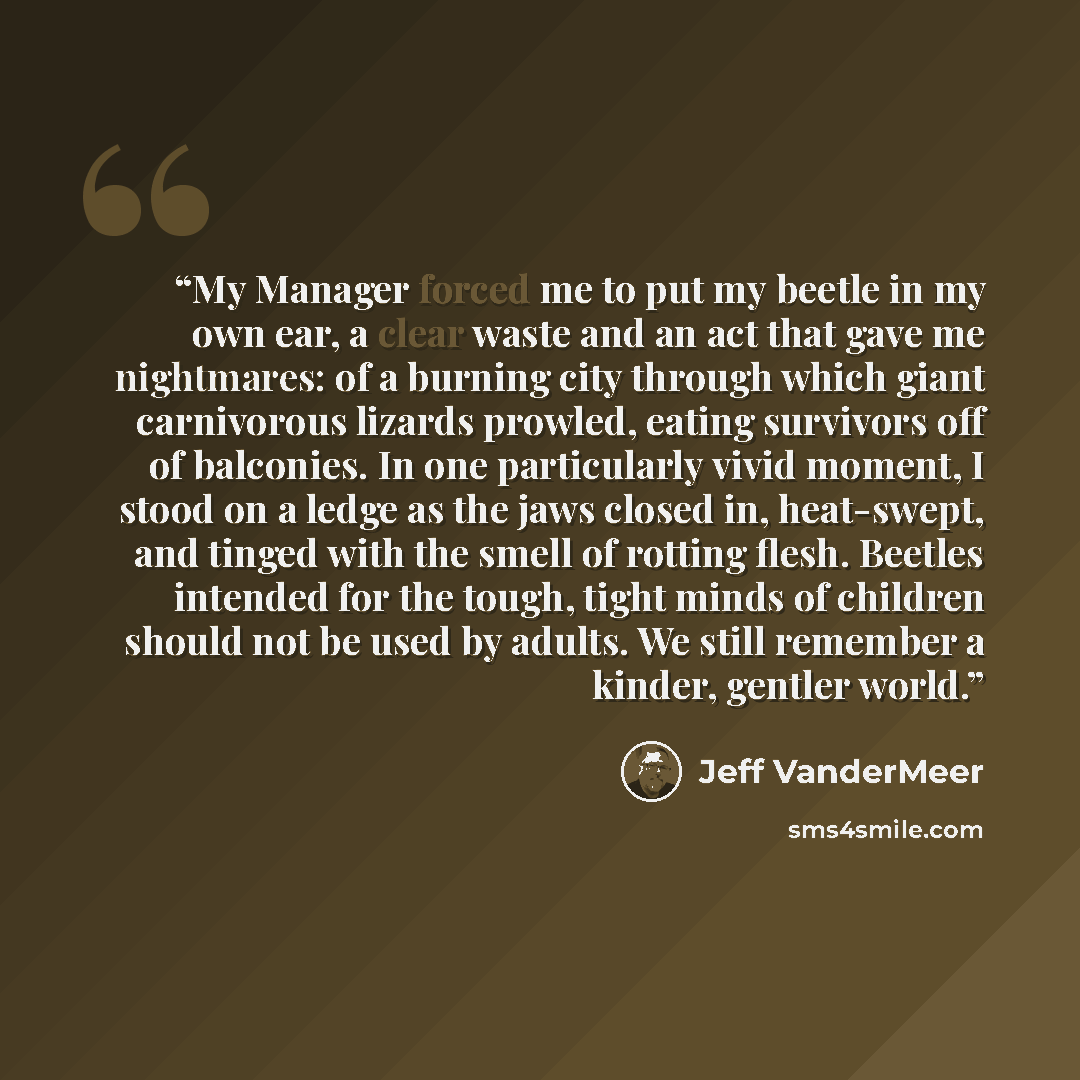 “My Manager forced me to put my beetle in my own ear, a clear waste and an act that gave me nightmares: of a burning city through which giant carnivorous lizards prowled, eating survivors off of balconies. In one particularly vivid moment, I stood on a ledge as the jaws closed in, heat-swept, and…” quote by Jeff VanderMeer