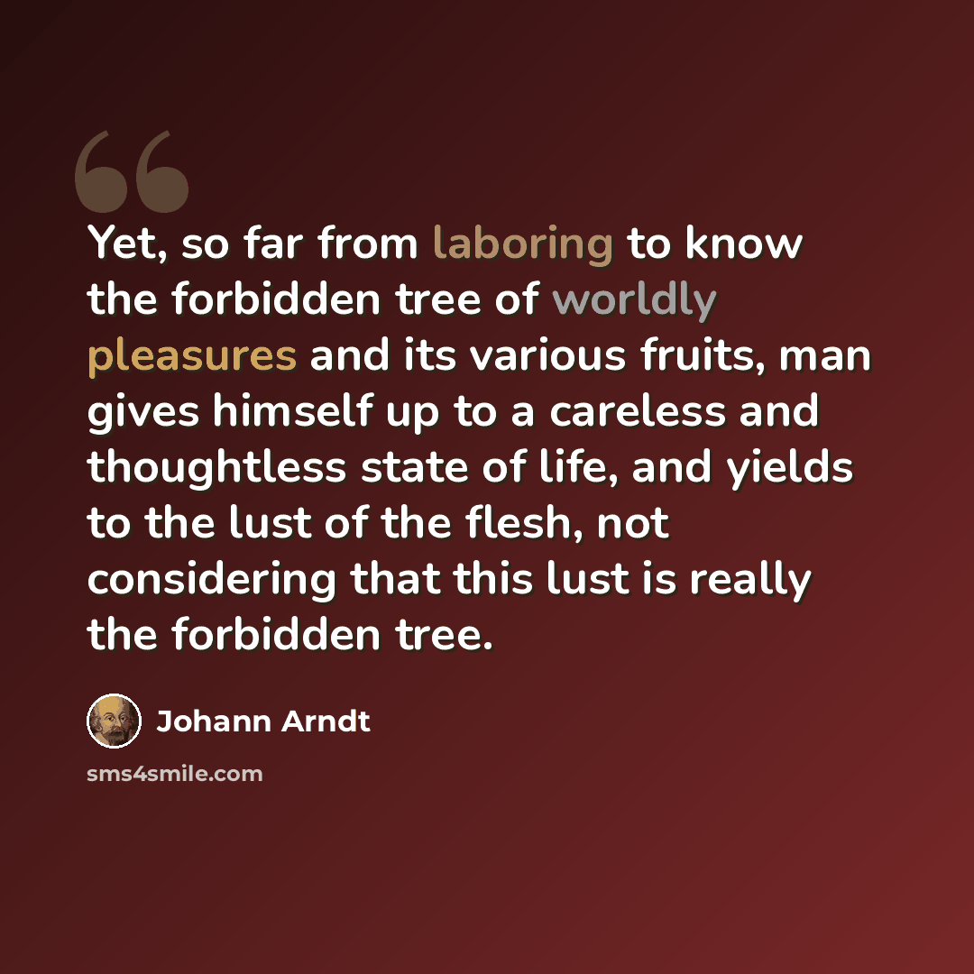 “Yet, so far from laboring to know the forbidden tree of worldly pleasures and its various fruits, man gives himself up to a careless and thoughtless state of life, and yields to the lust of the flesh, not considering that this lust is really the forbidden tree.” quote by Johann Arndt