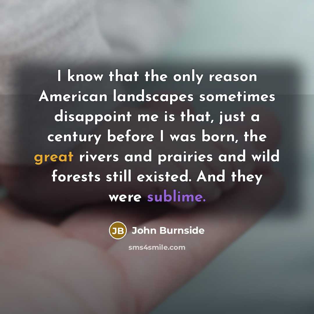 “I know that the only reason American landscapes sometimes disappoint me is that, just a century before I was born, the great rivers and prairies and wild forests still existed. And they were sublime.” quote by John Burnside