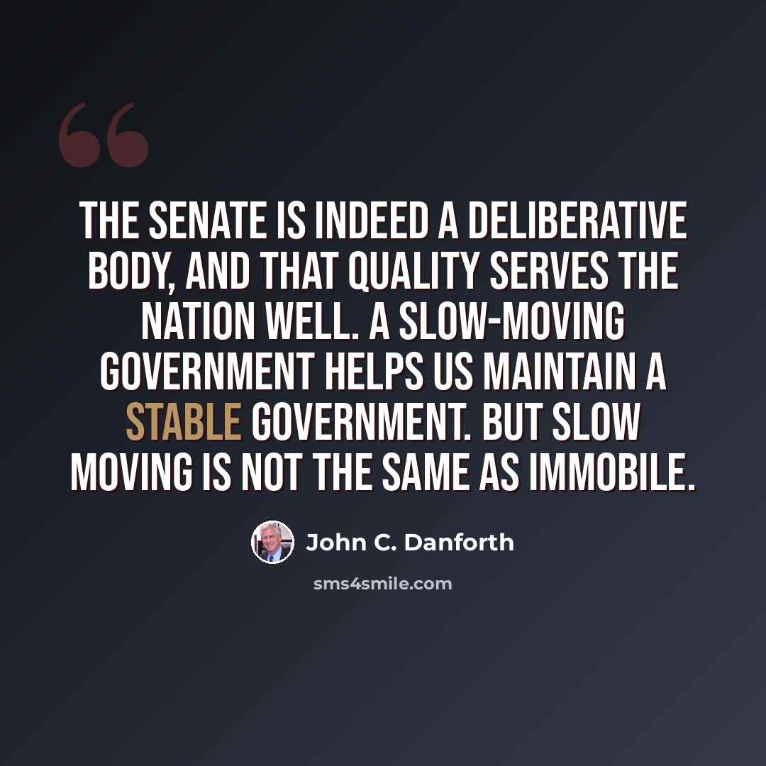 “The Senate is indeed a deliberative body, and that quality serves the nation well. A slow-moving government helps us maintain a stable government. But slow moving is not the same as immobile.” quote by John C. Danforth