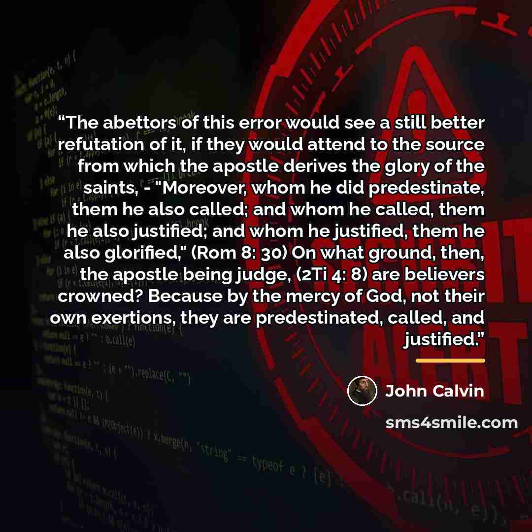 “The abettors of this error would see a still better refutation of it, if they would attend to the source from which the apostle derives the glory of the saints, - "Moreover, whom he did predestinate, them he also called; and whom he called, them he also justified; and whom he justified, them he…” quote by John Calvin
