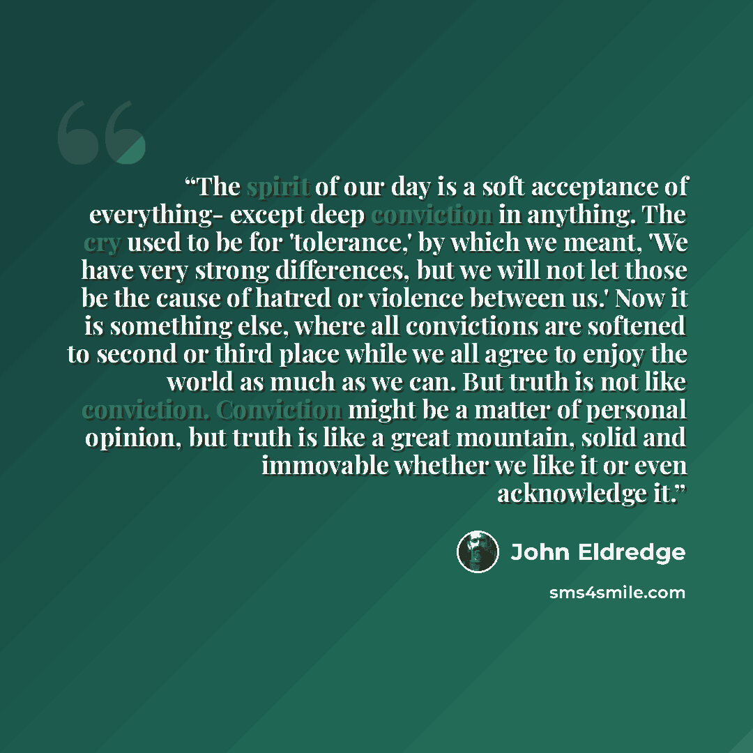 “The spirit of our day is a soft acceptance of everything- except deep conviction in anything. The cry used to be for 'tolerance,' by which we meant, 'We have very strong differences, but we will not let those be the cause of hatred or violence between us.' Now it is something else, where all…” quote by John Eldredge