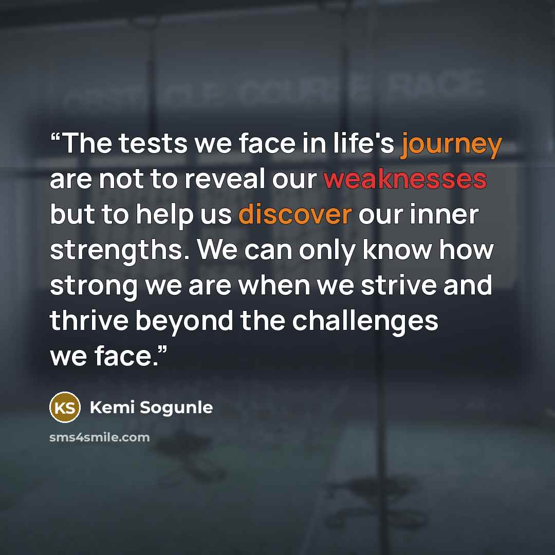 “The tests we face in life's journey are not to reveal our weaknesses but to help us discover our inner strengths. We can only know how strong we are when we strive and thrive beyond the challenges we face.” quote by Kemi Sogunle