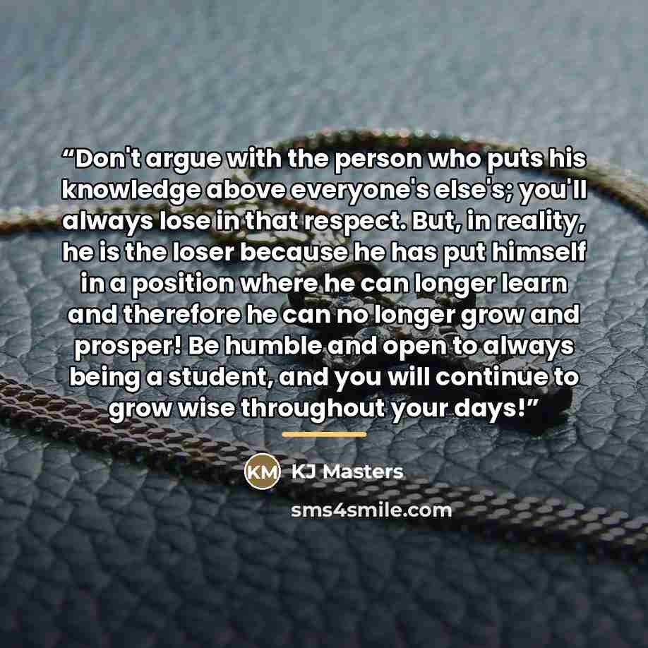 “Don't argue with the person who puts his knowledge above everyone's else's; you'll always lose in that respect. But, in reality, he is the loser because he has put himself in a position where he can longer learn and therefore he can no longer grow and prosper! Be humble and open to always being a…” quote by KJ Masters