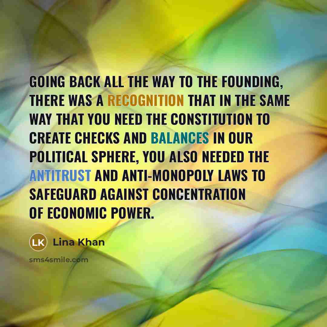 “Going back all the way to the founding, there was a recognition that in the same way that you need the Constitution to create checks and balances in our political sphere, you also needed the antitrust and anti-monopoly laws to safeguard against concentration of economic power.” quote by Lina Khan