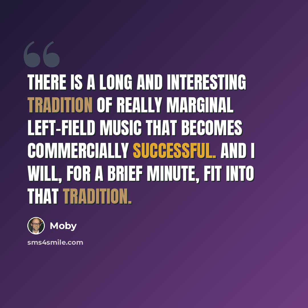 “There is a long and interesting tradition of really marginal left-field music that becomes commercially successful. And I will, for a brief minute, fit into that tradition.” quote by Moby