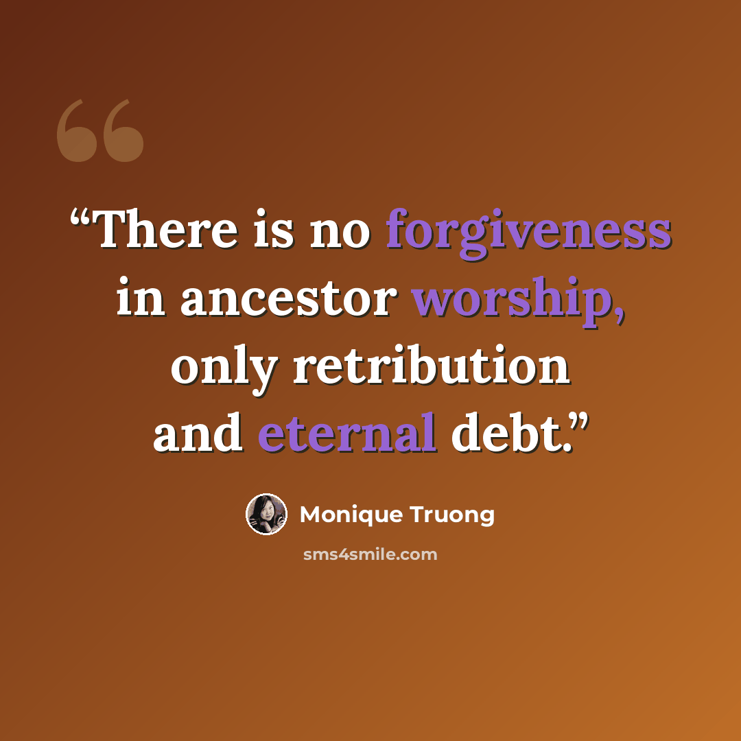 “There is no forgiveness in ancestor worship, only retribution and eternal debt.” quote by Monique Truong