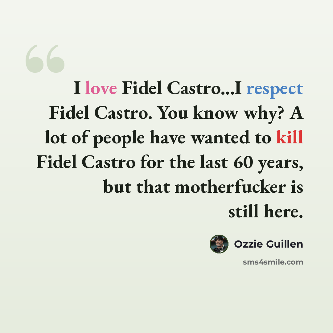 “I love Fidel Castro...I respect Fidel Castro. You know why? A lot of people have wanted to kill Fidel Castro for the last 60 years, but that motherfucker is still here.” quote by Ozzie Guillen