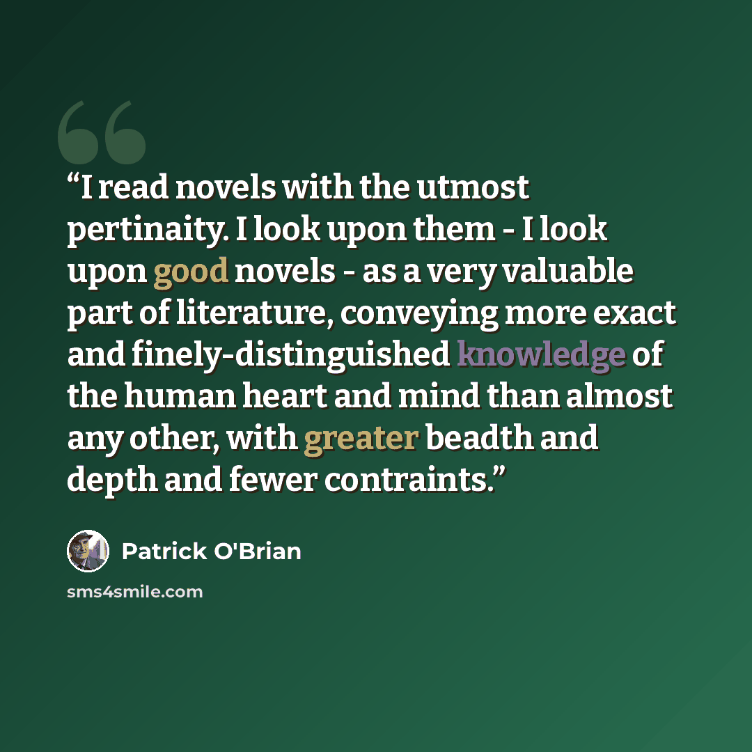 “I read novels with the utmost pertinaity. I look upon them - I look upon good novels - as a very valuable part of literature, conveying more exact and finely-distinguished knowledge of the human heart and mind than almost any other, with greater beadth and depth and fewer contraints.” quote by Patrick O'Brian