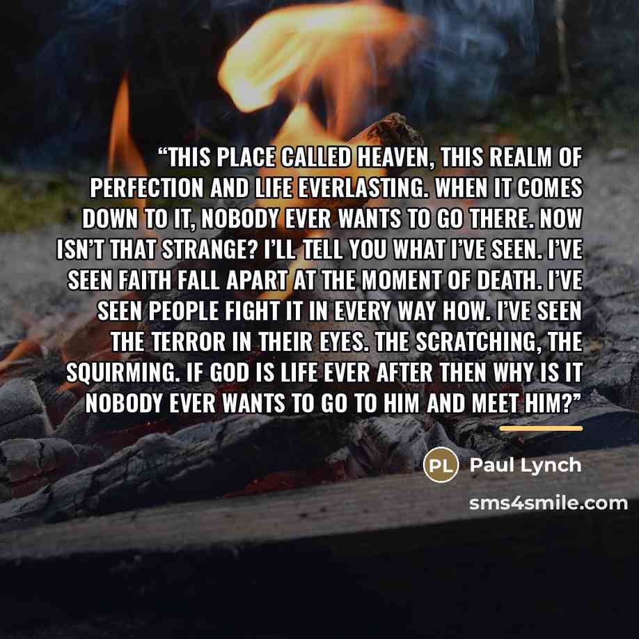 “This place called heaven, this realm of perfection and life everlasting. When it comes down to it, nobody ever wants to go there. Now isn’t that strange? I’ll tell you what I’ve seen. I’ve seen faith fall apart at the moment of death. I’ve seen people fight it in every way how. I’ve seen the…” quote by Paul Lynch