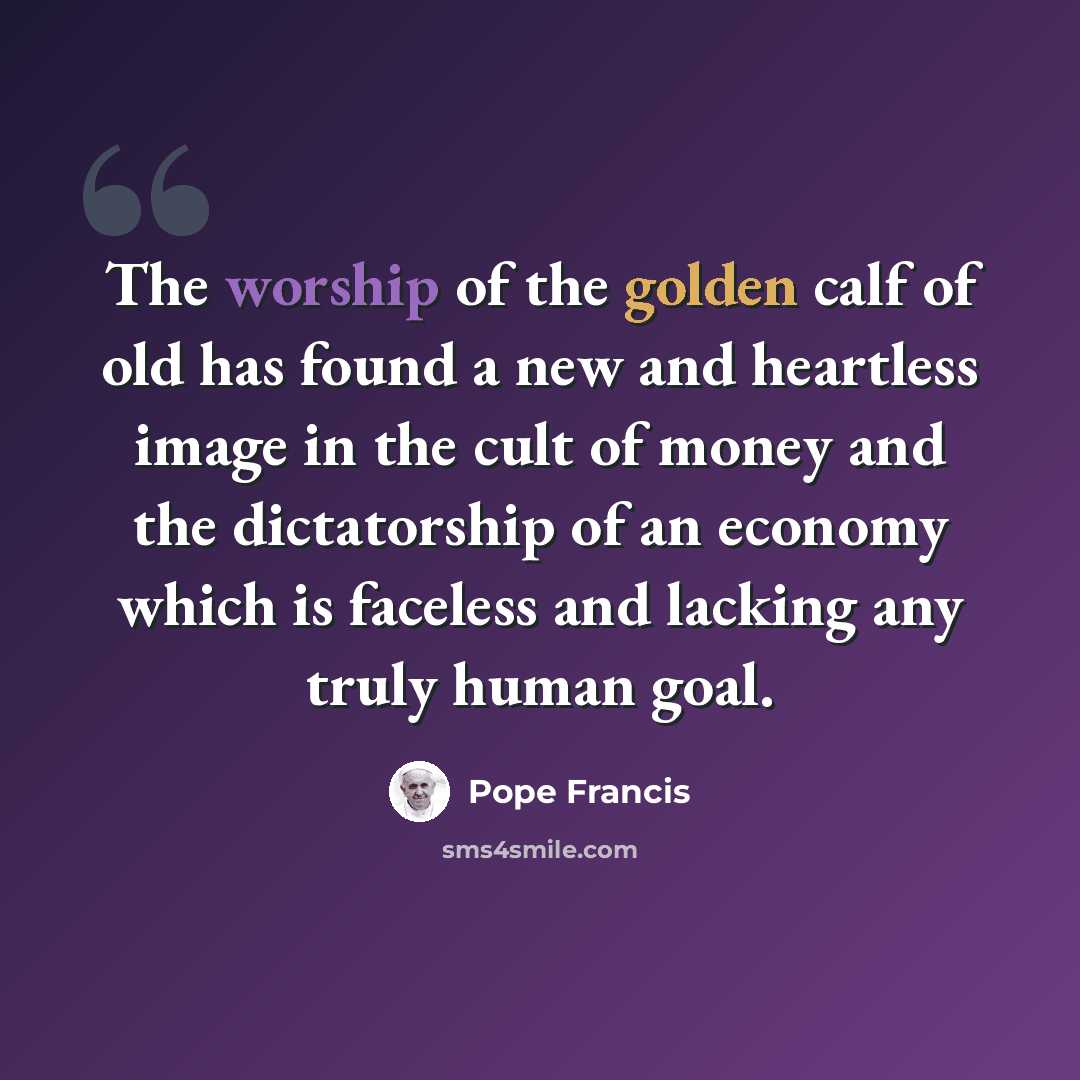 “The worship of the golden calf of old has found a new and heartless image in the cult of money and the dictatorship of an economy which is faceless and lacking any truly human goal.” quote by Pope Francis