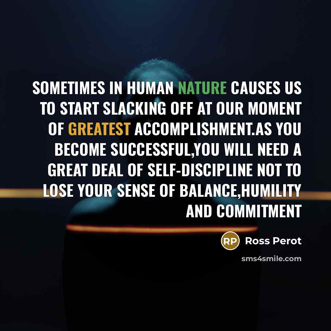 “Sometimes in human nature causes us to start slacking off at our moment of greatest accomplishment.As you become successful,you will need a great deal of self-discipline not to lose your sense of balance,humility and commitment” quote by Ross Perot