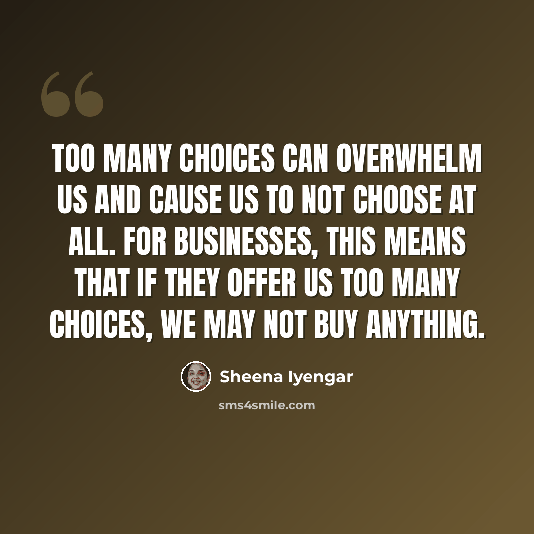 “Too many choices can overwhelm us and cause us to not choose at all. For businesses, this means that if they offer us too many choices, we may not buy anything.” quote by Sheena Iyengar