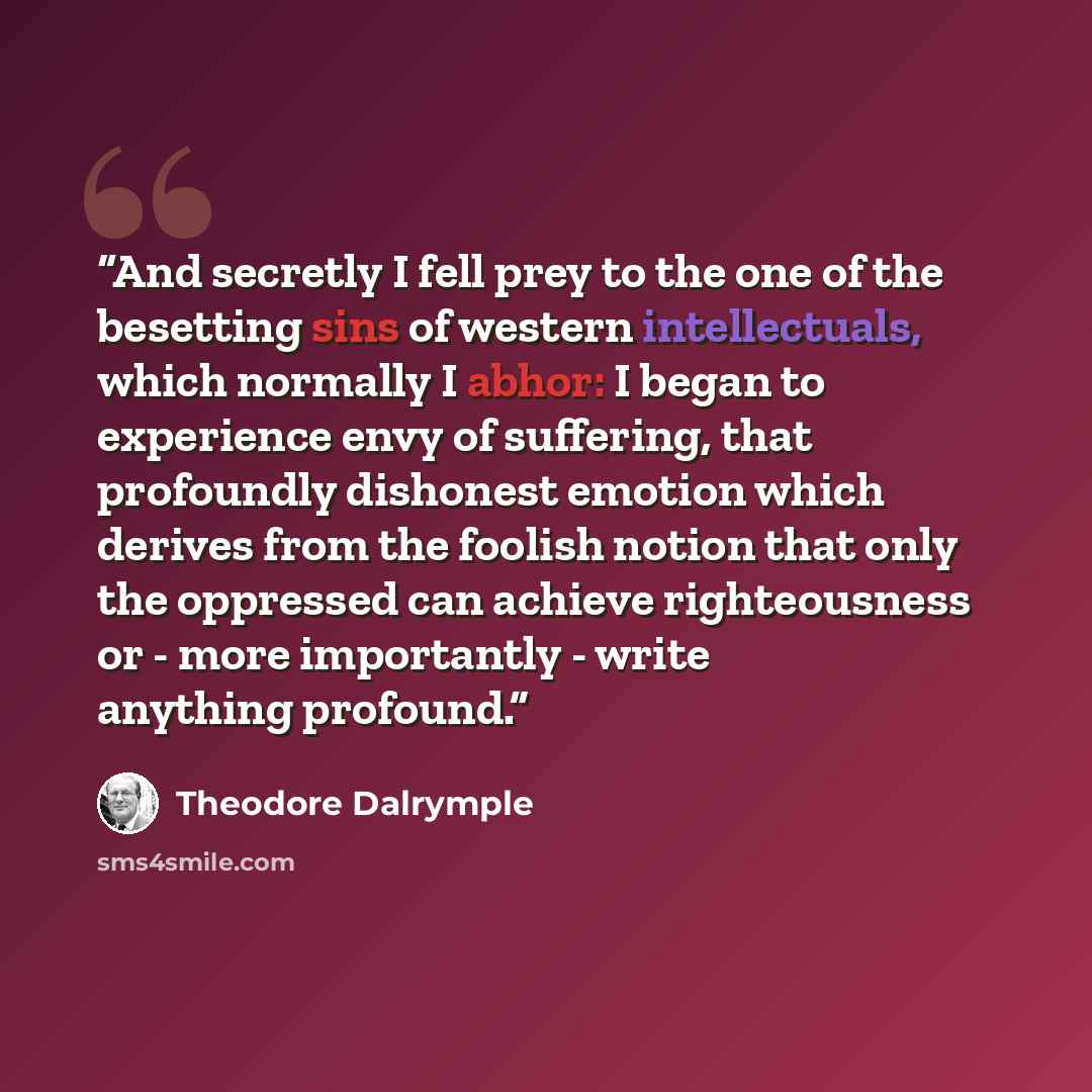 “And secretly I fell prey to the one of the besetting sins of western intellectuals, which normally I abhor: I began to experience envy of suffering, that profoundly dishonest emotion which derives from the foolish notion that only the oppressed can achieve righteousness or - more importantly…” quote by Theodore Dalrymple
