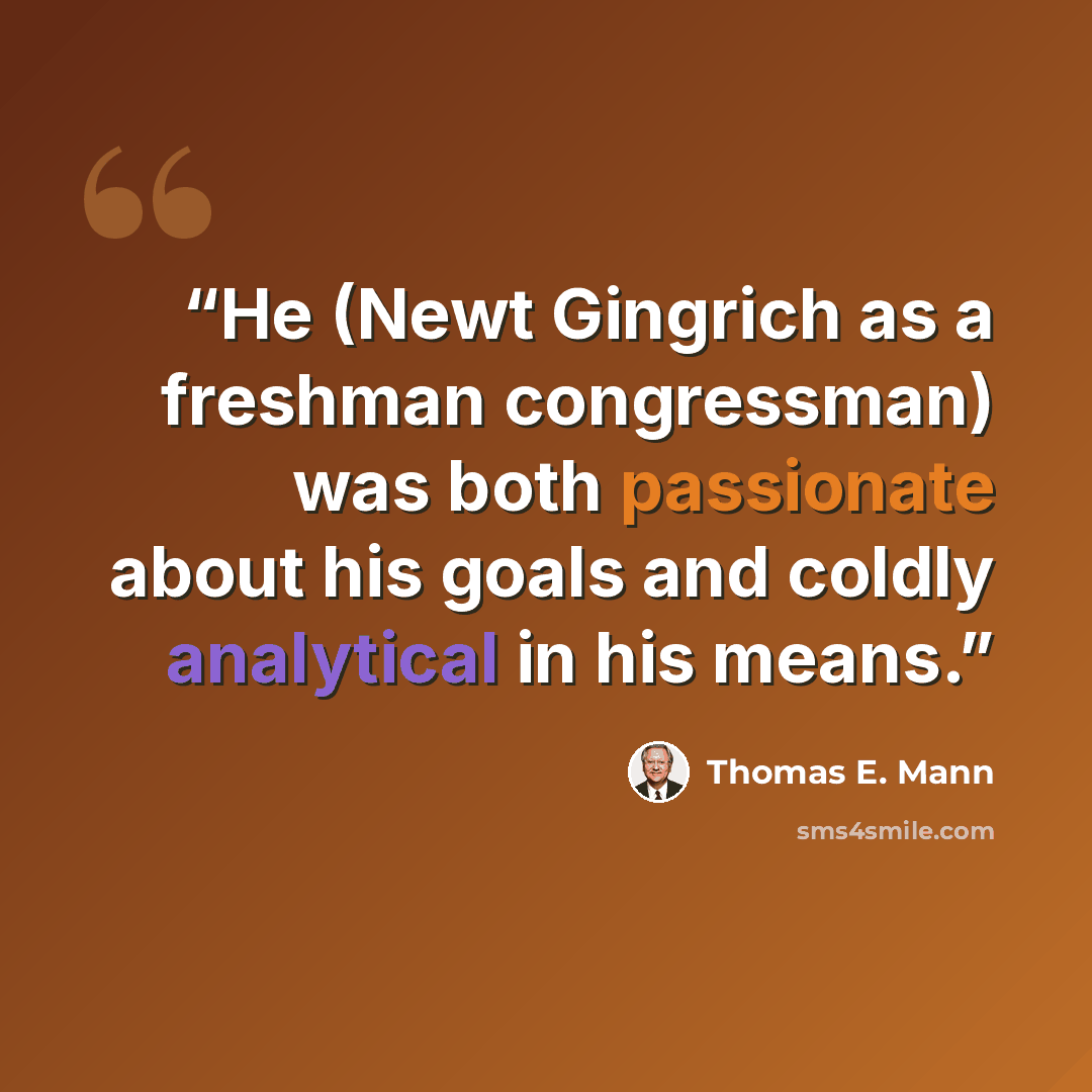 “He (Newt Gingrich as a freshman congressman) was both passionate about his goals and coldly analytical in his means.” quote by Thomas E. Mann