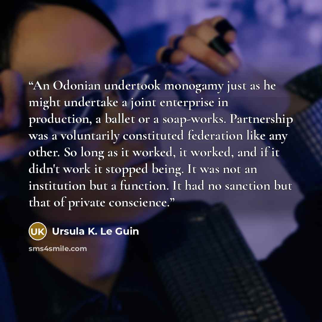 “An Odonian undertook monogamy just as he might undertake a joint enterprise in production, a ballet or a soap-works. Partnership was a voluntarily constituted federation like any other. So long as it worked, it worked, and if it didn't work it stopped being. It was not an institution but a…” quote by Ursula K. Le Guin