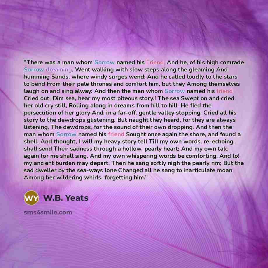 “There was a man whom Sorrow named his Friend, And he, of his high comrade Sorrow dreaming, Went walking with slow steps along the gleaming And humming Sands, where windy surges wend: And he called loudly to the stars to bend From their pale thrones and comfort him, but they Among themselves laugh…” quote by W.B. Yeats