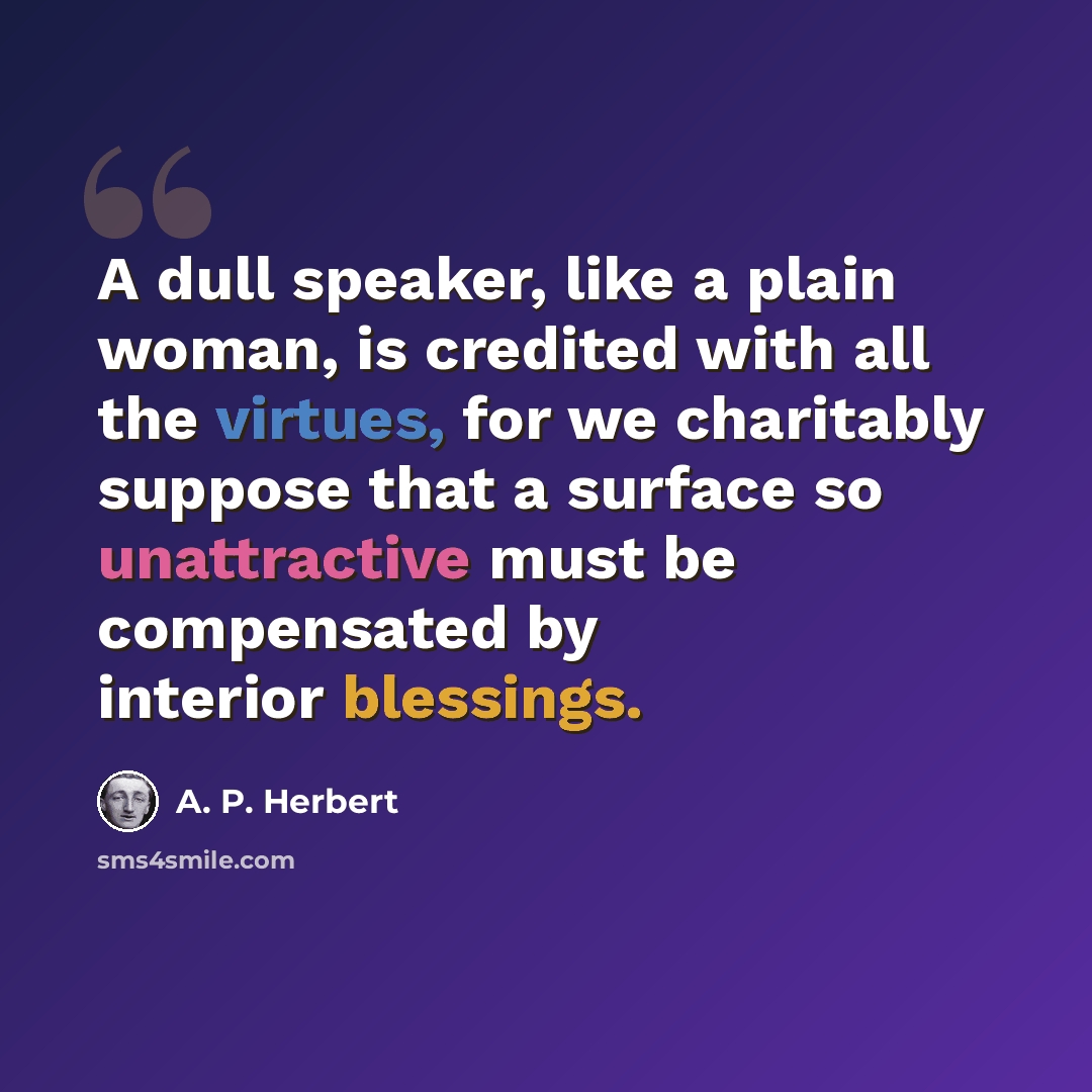 “A dull speaker, like a plain woman, is credited with all the virtues, for we charitably suppose that a surface so unattractive must be compensated by interior blessings.” quote by A. P. Herbert
