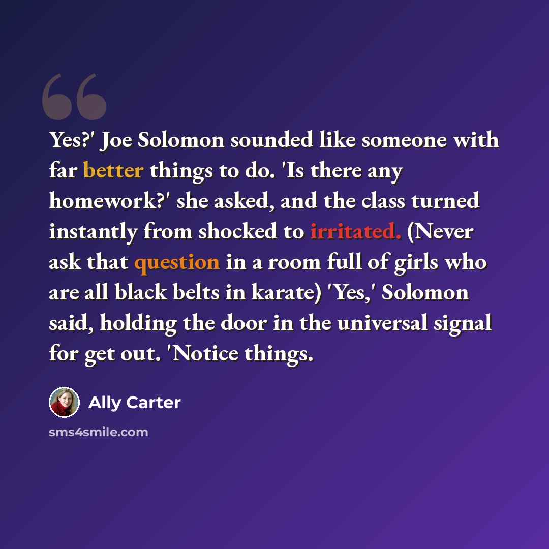 “Yes?' Joe Solomon sounded like someone with far better things to do. 'Is there any homework?' she asked, and the class turned instantly from shocked to irritated. (Never ask that question in a room full of girls who are all black belts in karate) 'Yes,' Solomon said, holding the door in the…” quote by Ally Carter