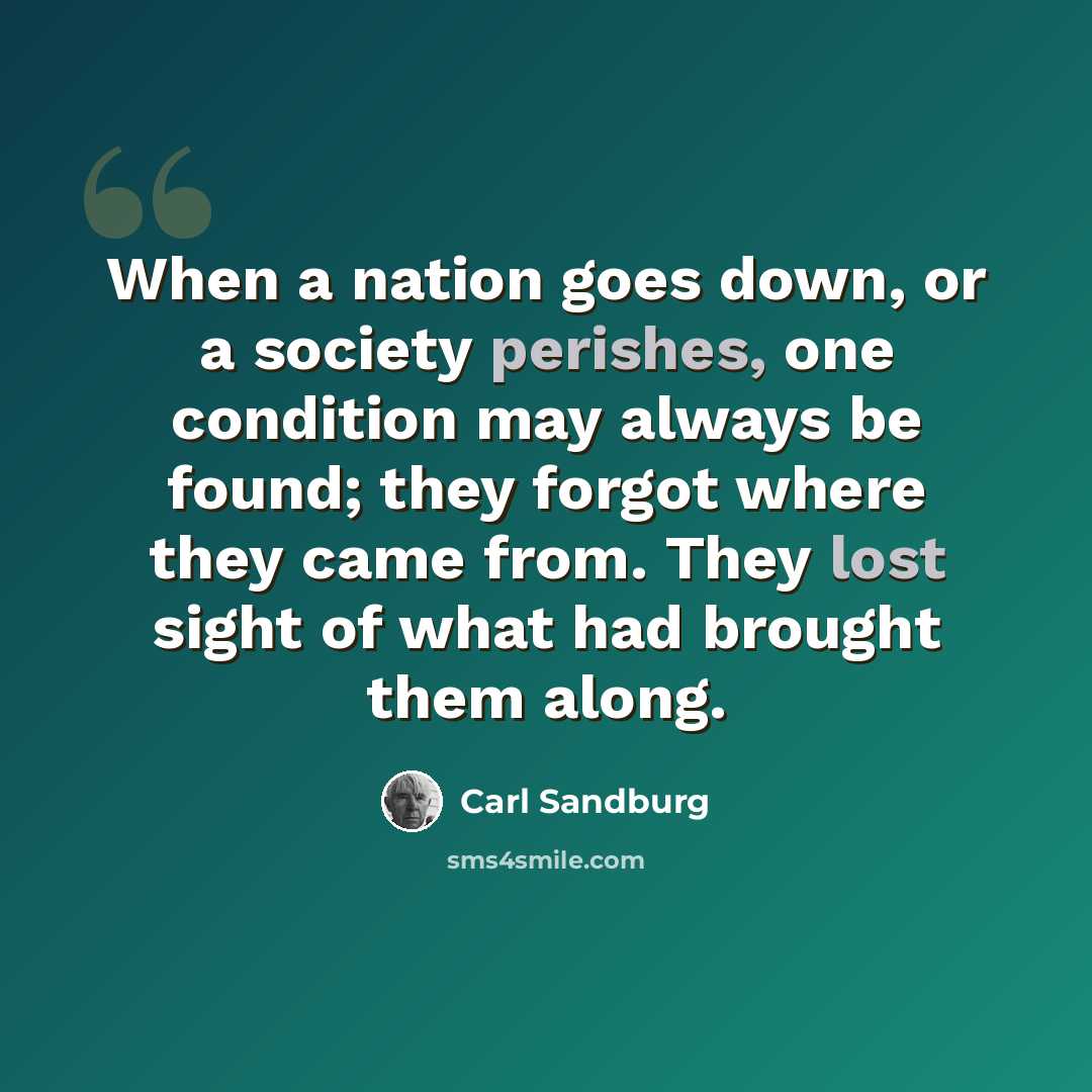 “When a nation goes down, or a society perishes, one condition may always be found; they forgot where they came from. They lost sight of what had brought them along.” quote by Carl Sandburg