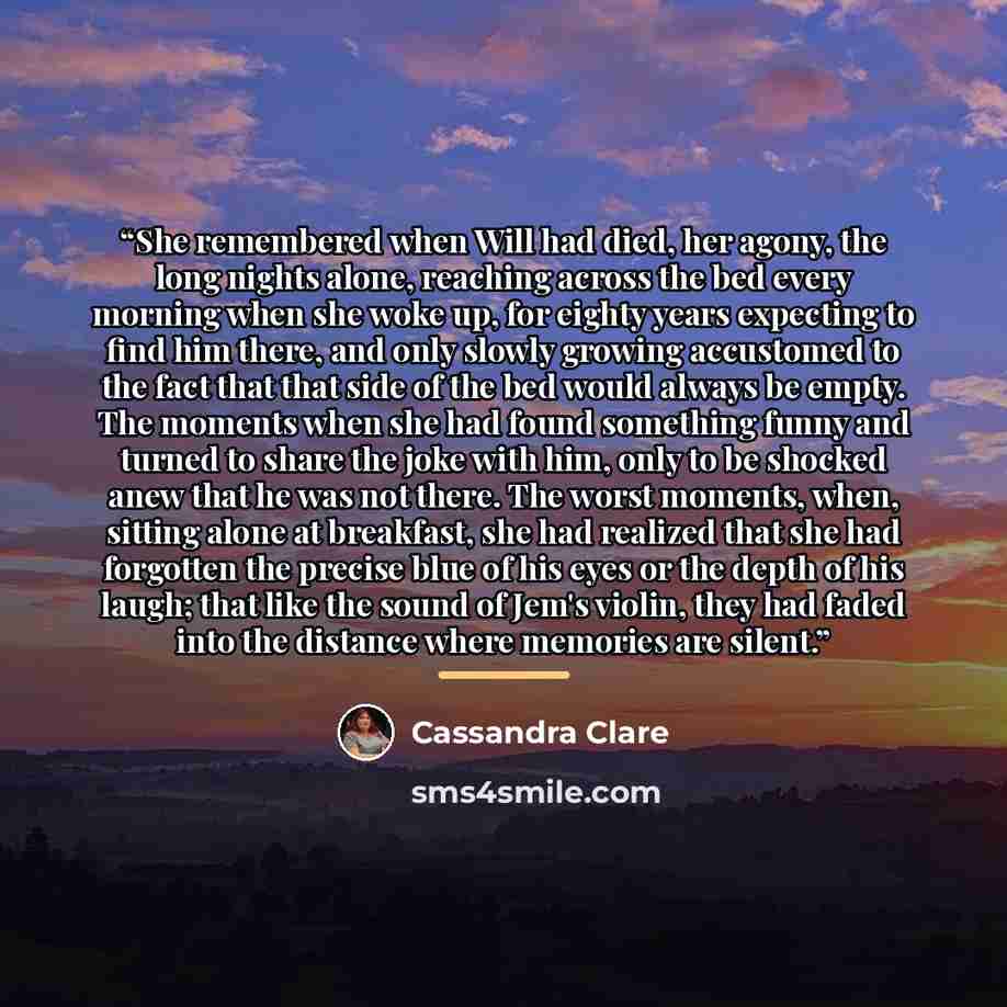 “She remembered when Will had died, her agony, the long nights alone, reaching across the bed every morning when she woke up, for eighty years expecting to find him there, and only slowly growing accustomed to the fact that that side of the bed would always be empty. The moments when she had found…” quote by Cassandra Clare