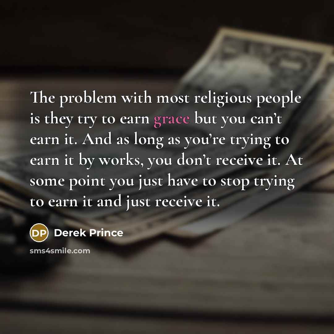 “The problem with most religious people is they try to earn grace but you can’t earn it. And as long as you’re trying to earn it by works, you don’t receive it. At some point you just have to stop trying to earn it and just receive it.” quote by Derek Prince
