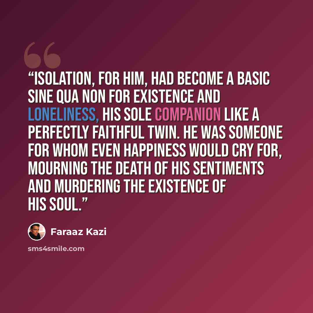 “Isolation, for him, had become a basic sine qua non for existence and loneliness, his sole companion like a perfectly faithful twin. He was someone for whom even happiness would cry for, mourning the death of his sentiments and murdering the existence of his soul.” quote by Faraaz Kazi