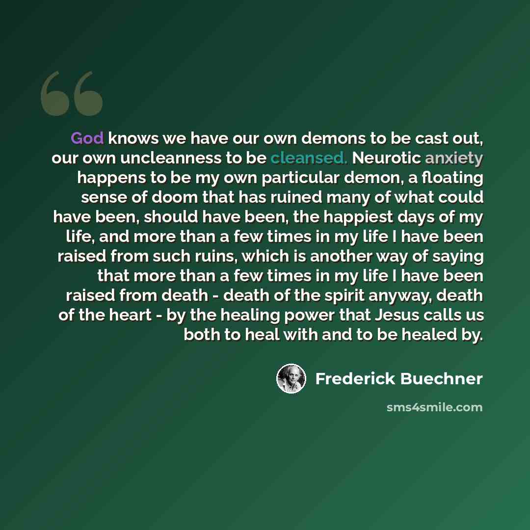 “God knows we have our own demons to be cast out, our own uncleanness to be cleansed. Neurotic anxiety happens to be my own particular demon, a floating sense of doom that has ruined many of what could have been, should have been, the happiest days of my life, and more than a few times in my life I…” quote by Frederick Buechner