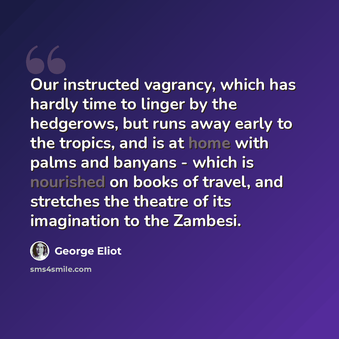 “Our instructed vagrancy, which has hardly time to linger by the hedgerows, but runs away early to the tropics, and is at home with palms and banyans - which is nourished on books of travel, and stretches the theatre of its imagination to the Zambesi.” quote by George Eliot