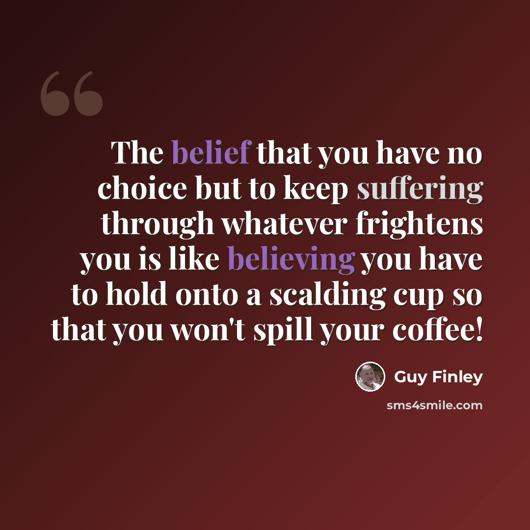 “The belief that you have no choice but to keep suffering through whatever frightens you is like believing you have to hold onto a scalding cup so that you won't spill your coffee!” quote by Guy Finley