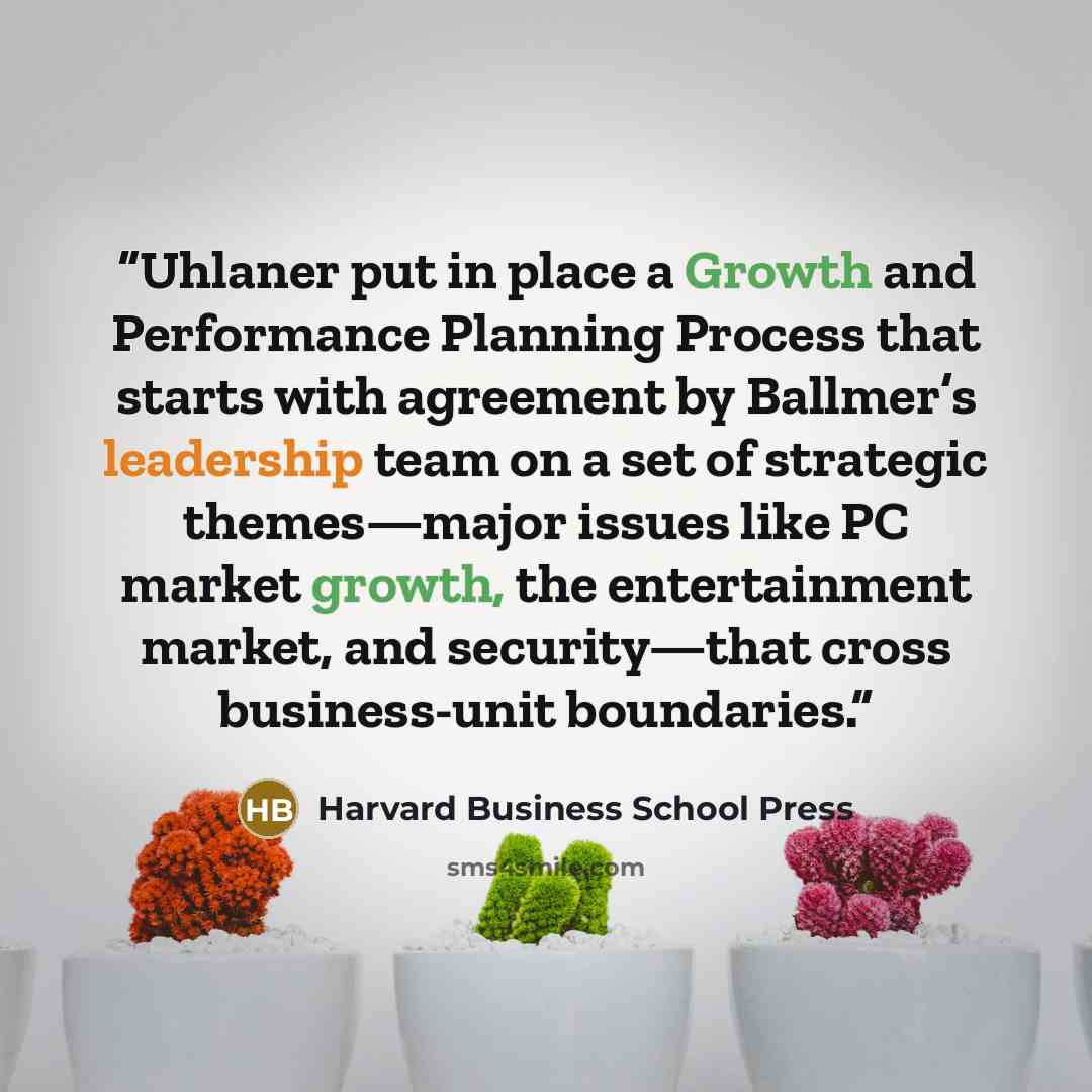 “Uhlaner put in place a Growth and Performance Planning Process that starts with agreement by Ballmer’s leadership team on a set of strategic themes—major issues like PC market growth, the entertainment market, and security—that cross business-unit boundaries.” quote by Harvard Business School Press