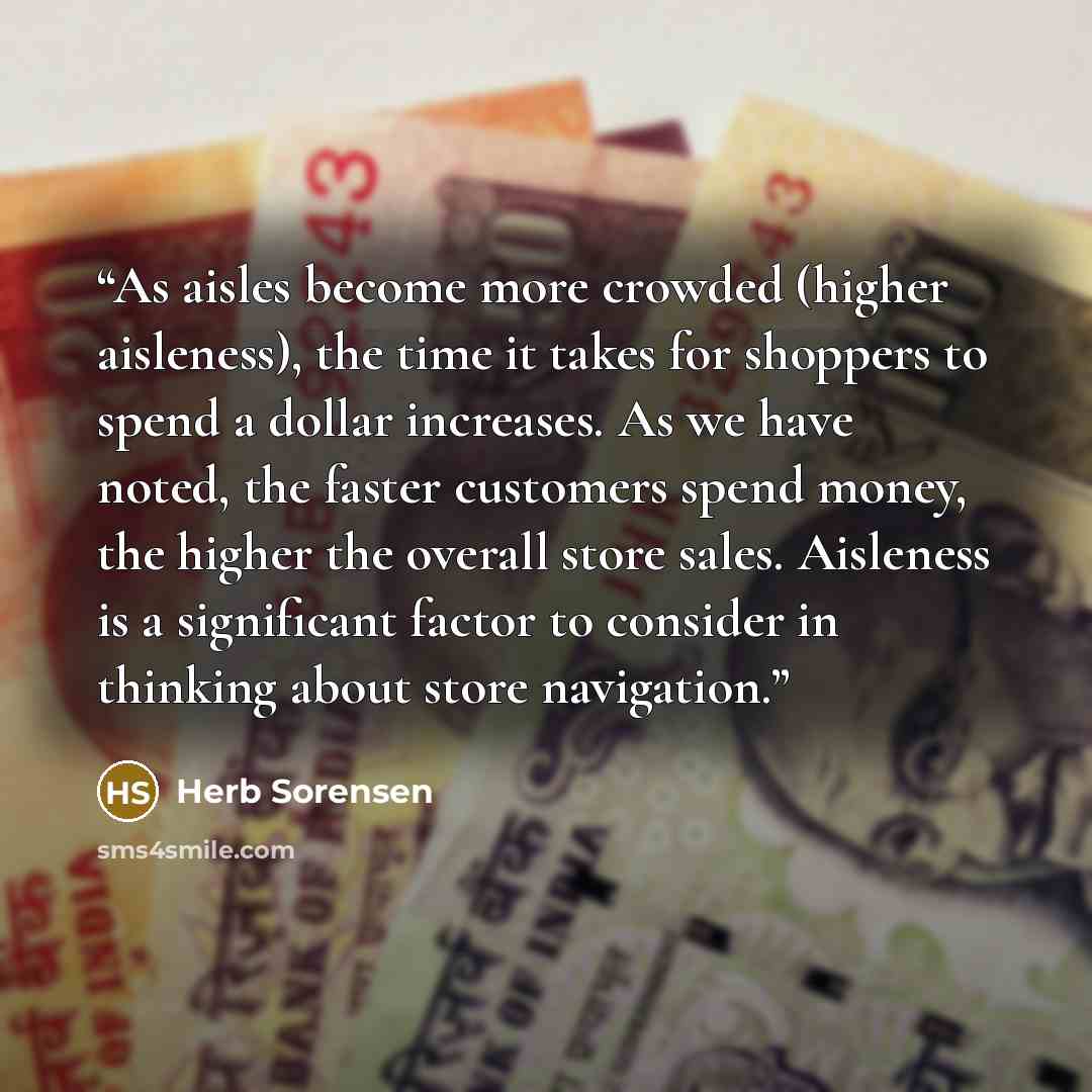 “As aisles become more crowded (higher aisleness), the time it takes for shoppers to spend a dollar increases. As we have noted, the faster customers spend money, the higher the overall store sales. Aisleness is a significant factor to consider in thinking about store navigation.” quote by Herb Sorensen