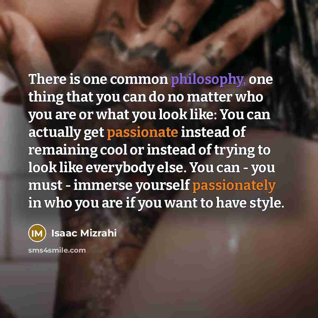 “There is one common philosophy, one thing that you can do no matter who you are or what you look like: You can actually get passionate instead of remaining cool or instead of trying to look like everybody else. You can - you must - immerse yourself passionately in who you are if you want to have…” quote by Isaac Mizrahi