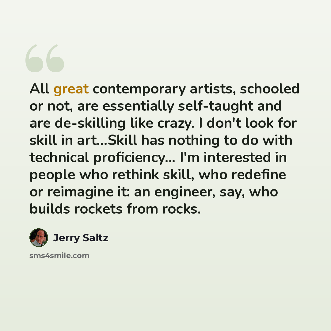 “All great contemporary artists, schooled or not, are essentially self-taught and are de-skilling like crazy. I don't look for skill in art...Skill has nothing to do with technical proficiency... I'm interested in people who rethink skill, who redefine or reimagine it: an engineer, say, who builds…” quote by Jerry Saltz