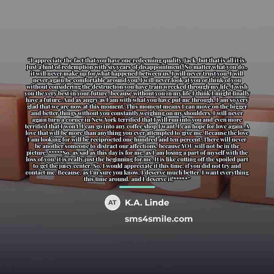 “I appreciate the fact that you have one redeeming quality, Jack, but that is all it is. Just a hint of redemption with six years of disappointment. No matter what you do,, it will never make up for what happened between us. I will never trust you. I will never again be comfortable around you. I…” quote by K.A. Linde