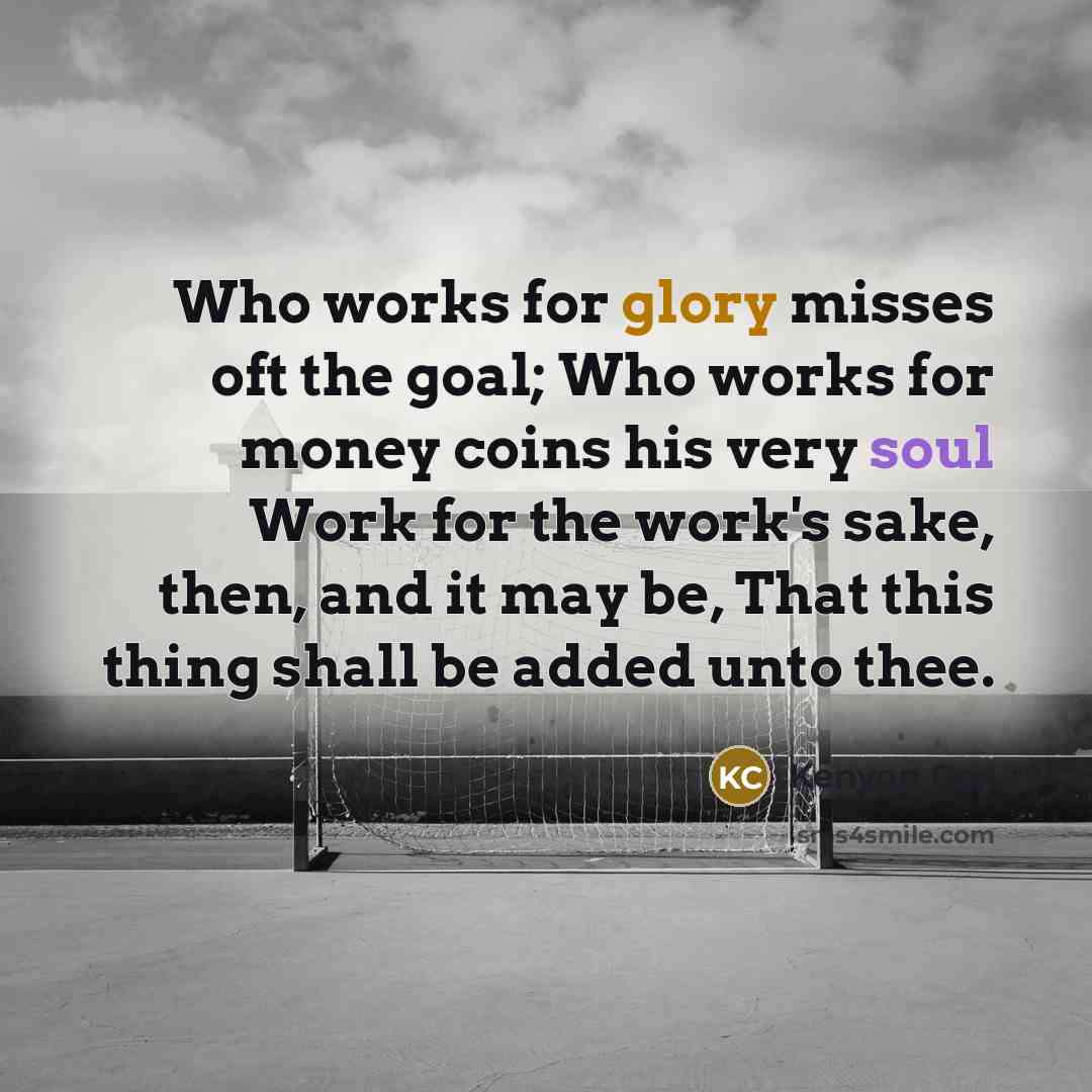 “Who works for glory misses oft the goal; Who works for money coins his very soul Work for the work's sake, then, and it may be, That this thing shall be added unto thee.” quote by Kenyon Cox