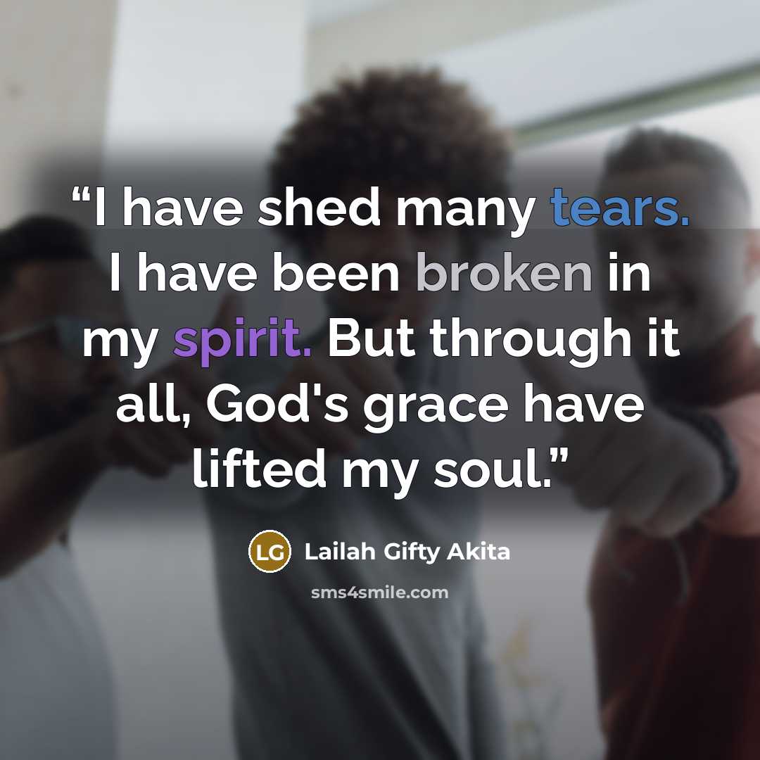 “I have shed many tears. I have been broken in my spirit. But through it all, God's grace have lifted my soul.” quote by Lailah Gifty Akita