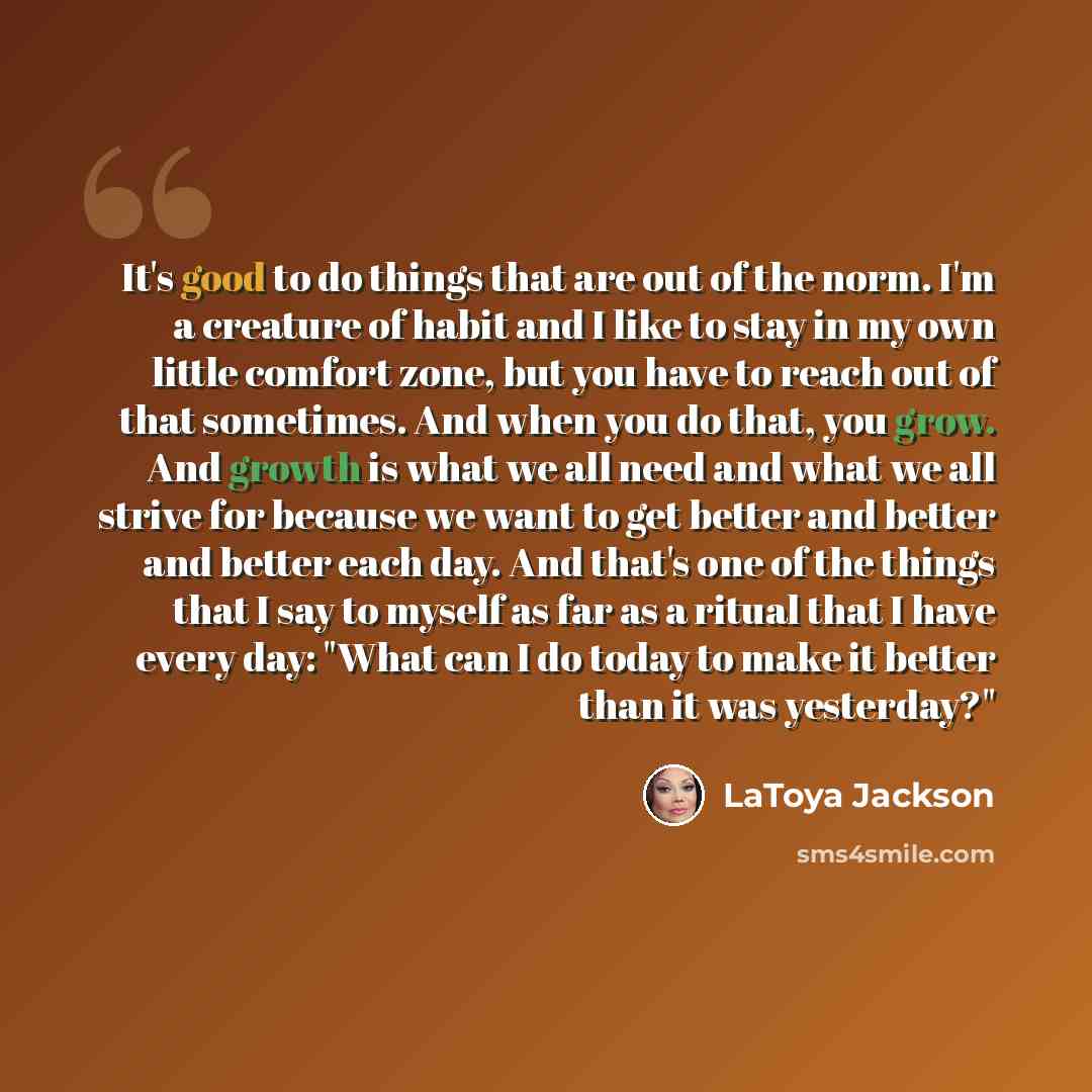 “It's good to do things that are out of the norm. I'm a creature of habit and I like to stay in my own little comfort zone, but you have to reach out of that sometimes. And when you do that, you grow. And growth is what we all need and what we all strive for because we want to get better and better…” quote by LaToya Jackson