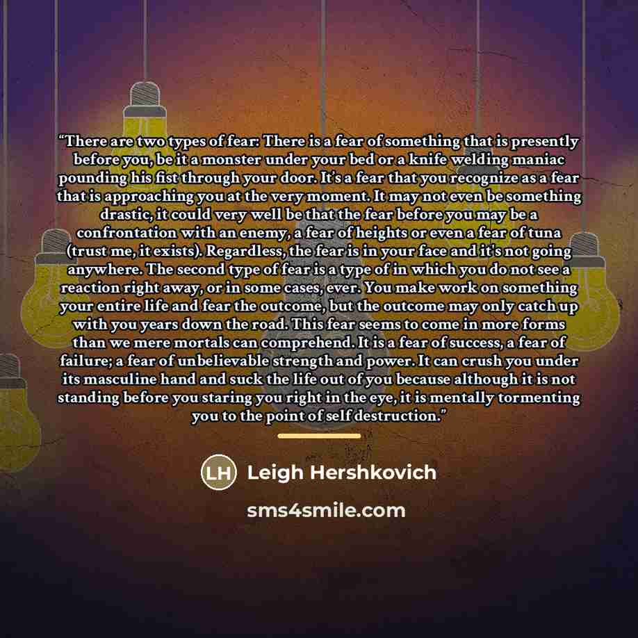 “There are two types of fear: There is a fear of something that is presently before you, be it a monster under your bed or a knife welding maniac pounding his fist through your door. It’s a fear that you recognize as a fear that is approaching you at the very moment. It may not even be something…” quote by Leigh Hershkovich
