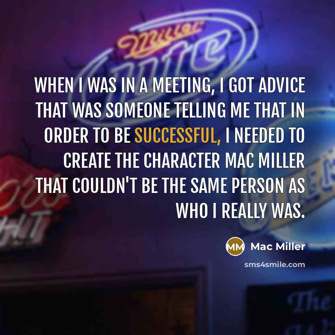 “When I was in a meeting, I got advice that was someone telling me that in order to be successful, I needed to create the character Mac Miller that couldn't be the same person as who I really was.” quote by Mac Miller