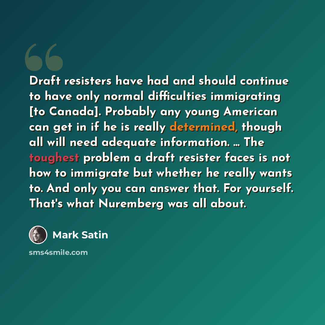 “Draft resisters have had and should continue to have only normal difficulties immigrating [to Canada]. Probably any young American can get in if he is really determined, though all will need adequate information. ... The toughest problem a draft resister faces is not how to immigrate but whether…” quote by Mark Satin