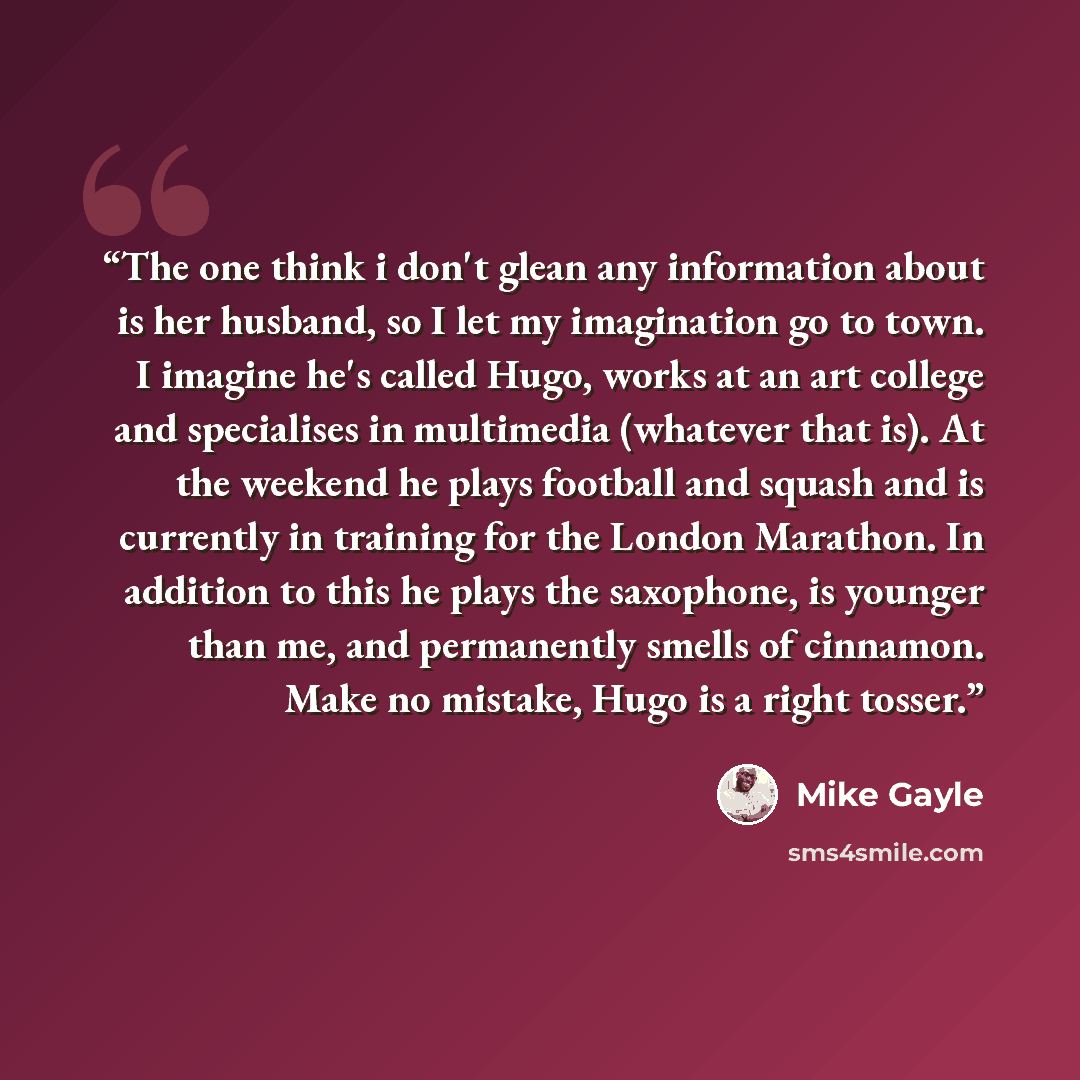 “The one think i don't glean any information about is her husband, so I let my imagination go to town. I imagine he's called Hugo, works at an art college and specialises in multimedia (whatever that is). At the weekend he plays football and squash and is currently in training for the London…” quote by Mike Gayle