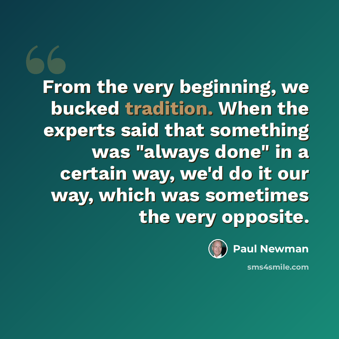 “From the very beginning, we bucked tradition. When the experts said that something was "always done" in a certain way, we'd do it our way, which was sometimes the very opposite.” quote by Paul Newman