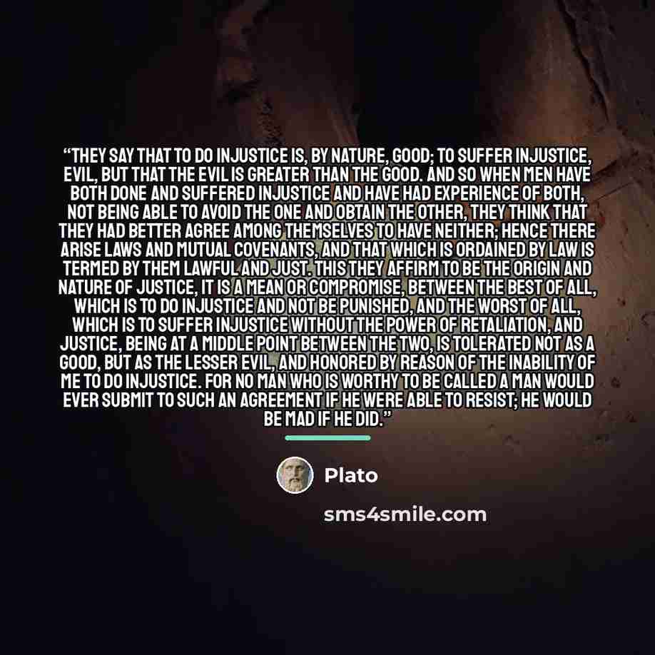“They say that to do injustice is, by nature, good; to suffer injustice, evil, but that the evil is greater than the good. And so when men have both done and suffered injustice and have had experience of both, not being able to avoid the one and obtain the other, they think that they had better…” quote by Plato