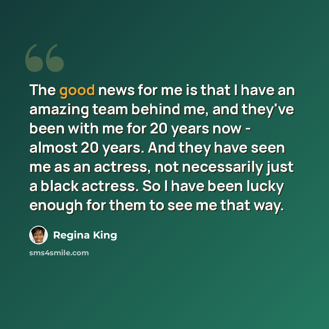 “The good news for me is that I have an amazing team behind me, and they've been with me for 20 years now - almost 20 years. And they have seen me as an actress, not necessarily just a black actress. So I have been lucky enough for them to see me that way.” quote by Regina King
