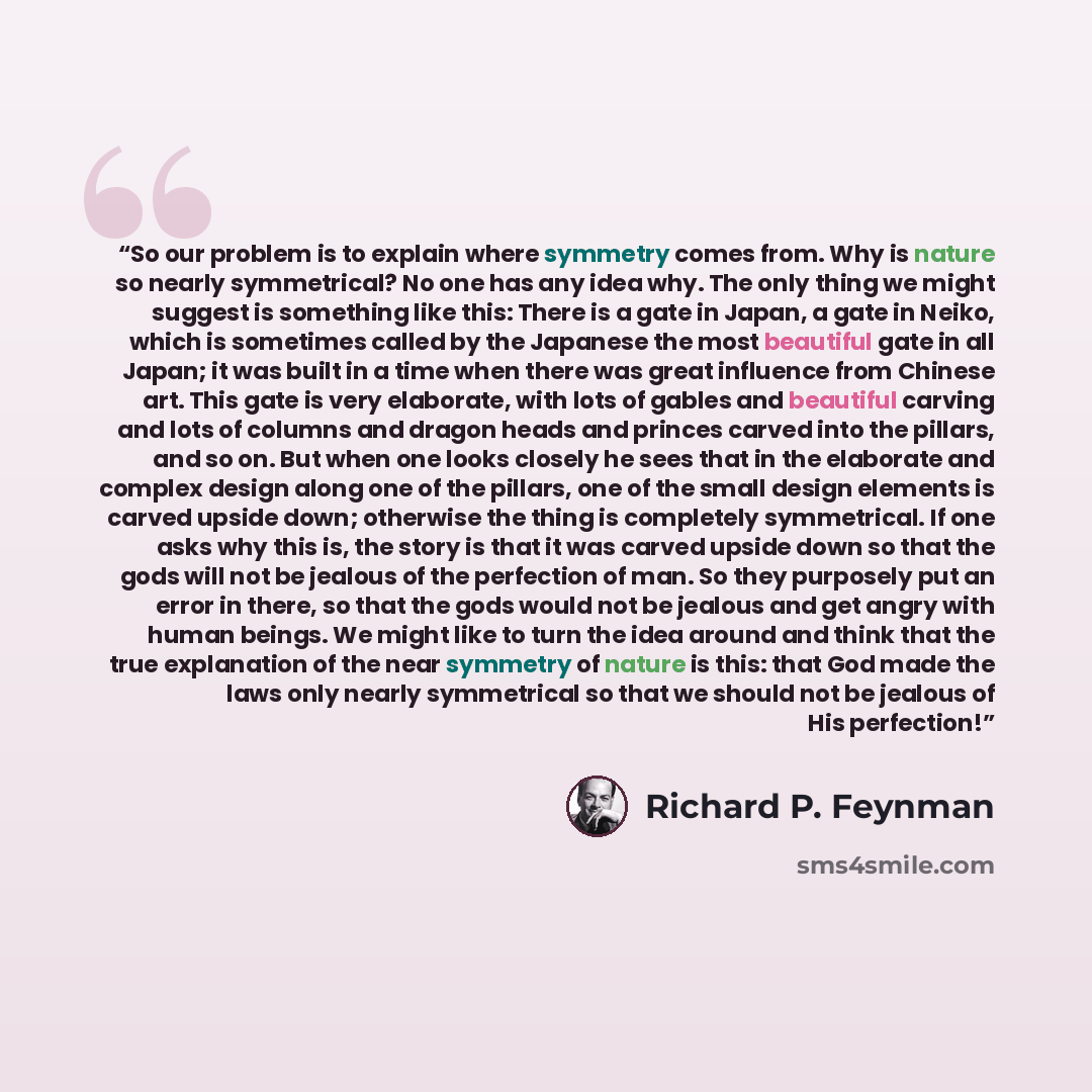 “So our problem is to explain where symmetry comes from. Why is nature so nearly symmetrical? No one has any idea why. The only thing we might suggest is something like this: There is a gate in Japan, a gate in Neiko, which is sometimes called by the Japanese the most beautiful gate in all Japan…” quote by Richard P. Feynman