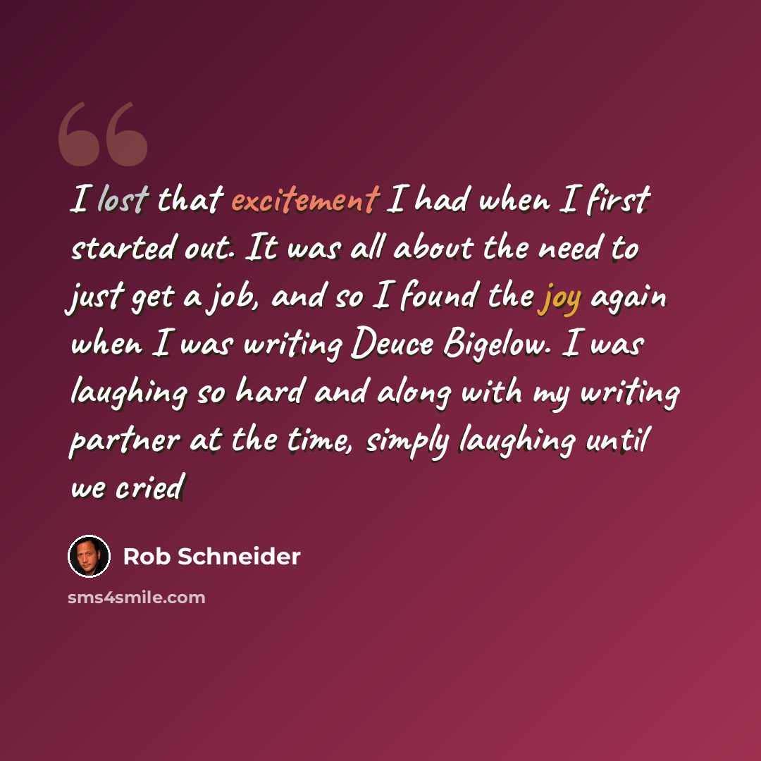 “I lost that excitement I had when I first started out. It was all about the need to just get a job, and so I found the joy again when I was writing Deuce Bigelow. I was laughing so hard and along with my writing partner at the time, simply laughing until we cried” quote by Rob Schneider