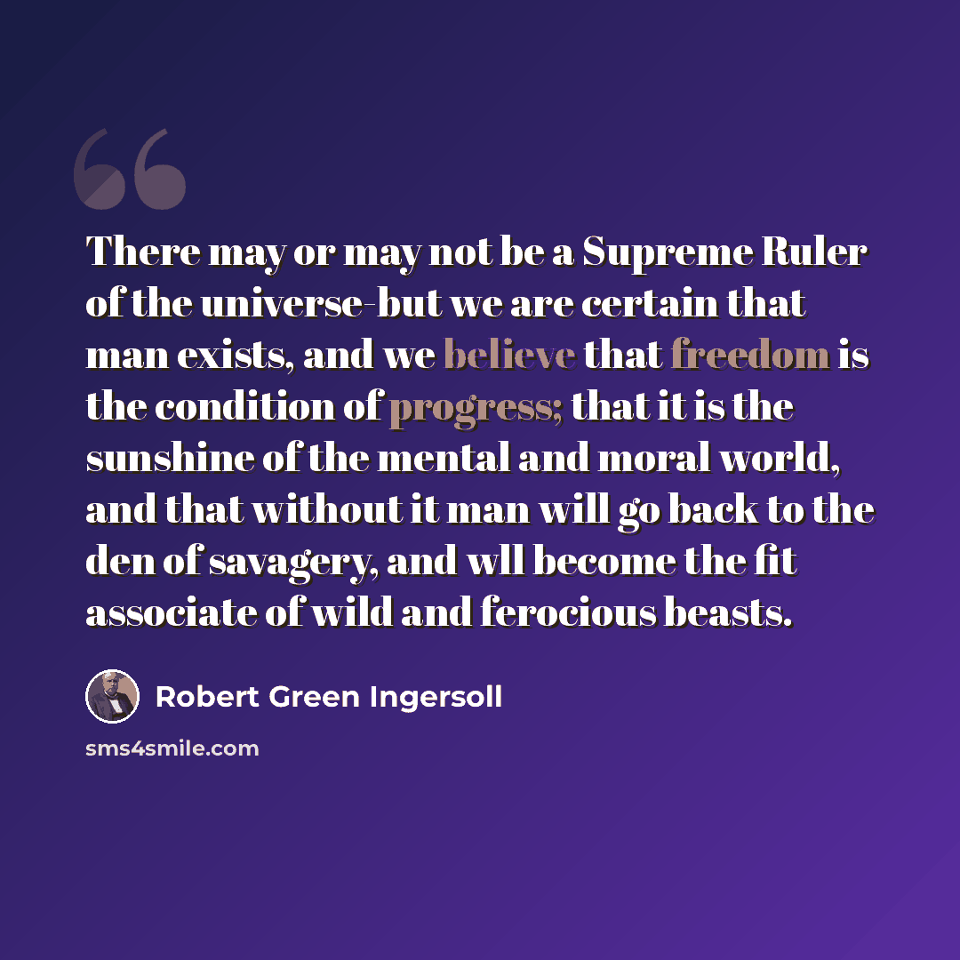 “There may or may not be a Supreme Ruler of the universe-but we are certain that man exists, and we believe that freedom is the condition of progress; that it is the sunshine of the mental and moral world, and that without it man will go back to the den of savagery, and wll become the fit associate…” quote by Robert Green Ingersoll