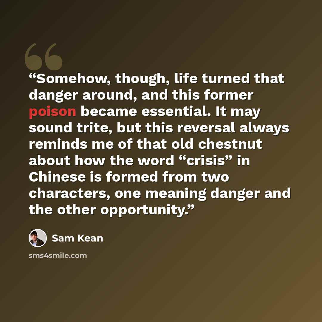 “Somehow, though, life turned that danger around, and this former poison became essential. It may sound trite, but this reversal always reminds me of that old chestnut about how the word “crisis” in Chinese is formed from two characters, one meaning danger and the other opportunity.” quote by Sam Kean